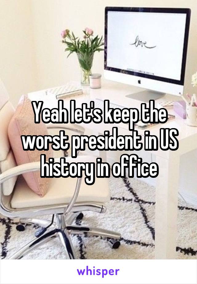 Yeah let's keep the worst president in US history in office