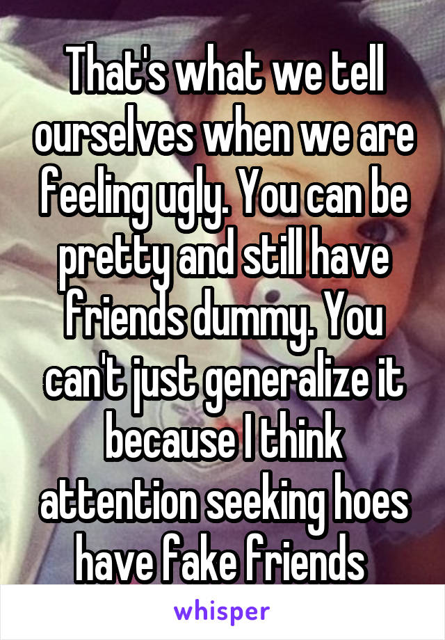 That's what we tell ourselves when we are feeling ugly. You can be pretty and still have friends dummy. You can't just generalize it because I think attention seeking hoes have fake friends 