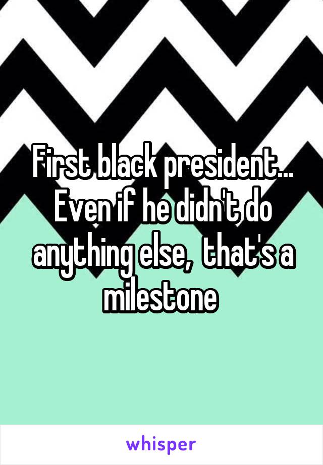 First black president... Even if he didn't do anything else,  that's a milestone 