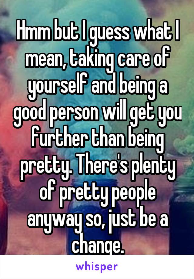 Hmm but I guess what I mean, taking care of yourself and being a good person will get you further than being pretty. There's plenty of pretty people anyway so, just be a change.