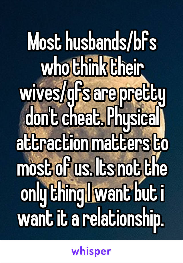 Most husbands/bfs who think their wives/gfs are pretty don't cheat. Physical attraction matters to most of us. Its not the only thing I want but i want it a relationship. 