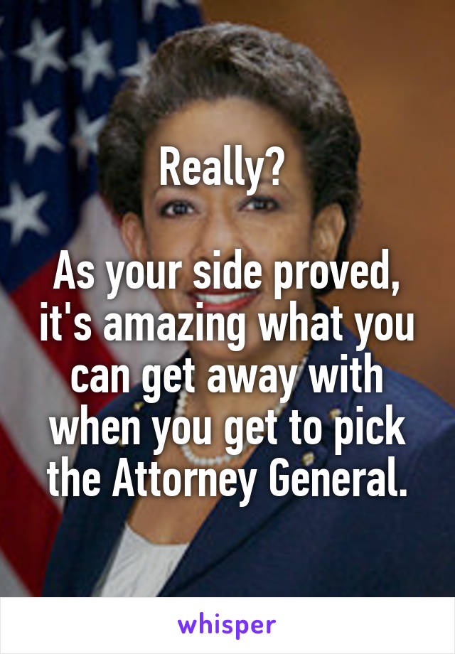 Really? 

As your side proved, it's amazing what you can get away with when you get to pick the Attorney General.