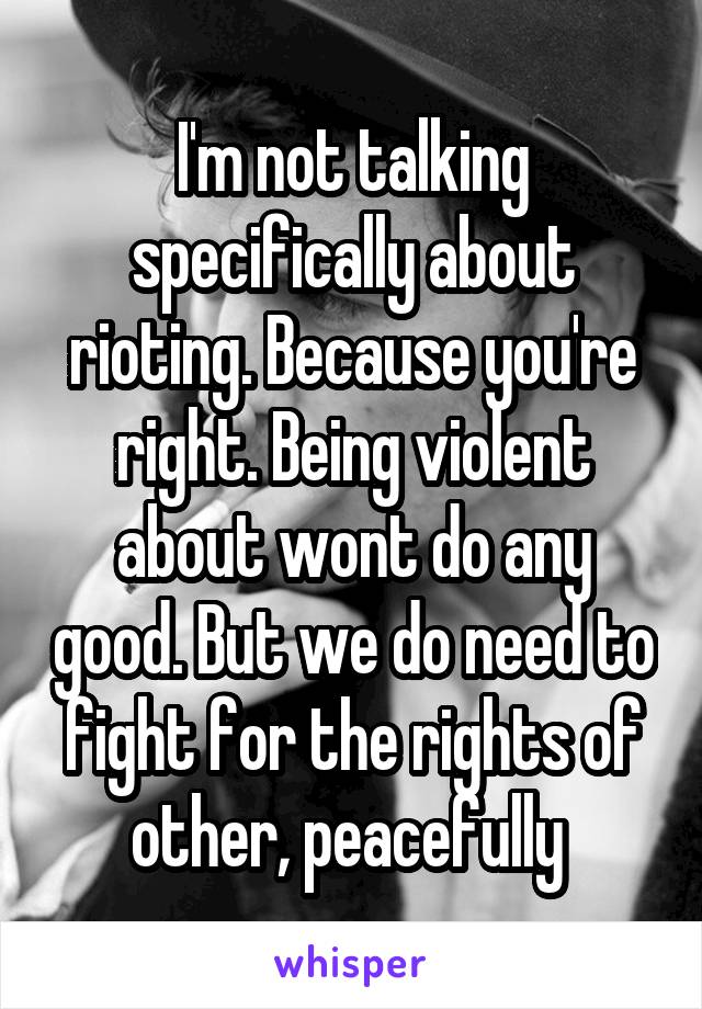 I'm not talking specifically about rioting. Because you're right. Being violent about wont do any good. But we do need to fight for the rights of other, peacefully 
