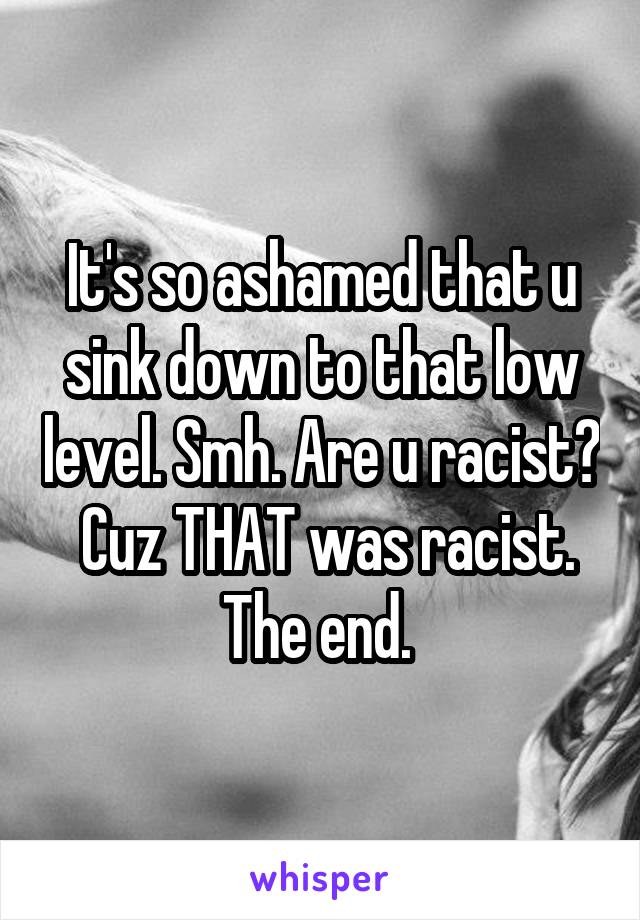 It's so ashamed that u sink down to that low level. Smh. Are u racist?  Cuz THAT was racist. The end. 