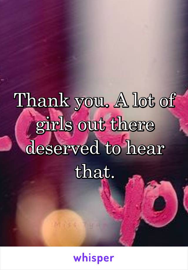 Thank you. A lot of girls out there deserved to hear that.