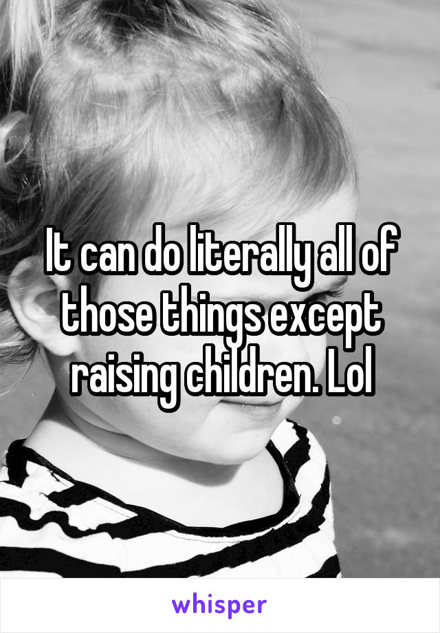 It can do literally all of those things except raising children. Lol