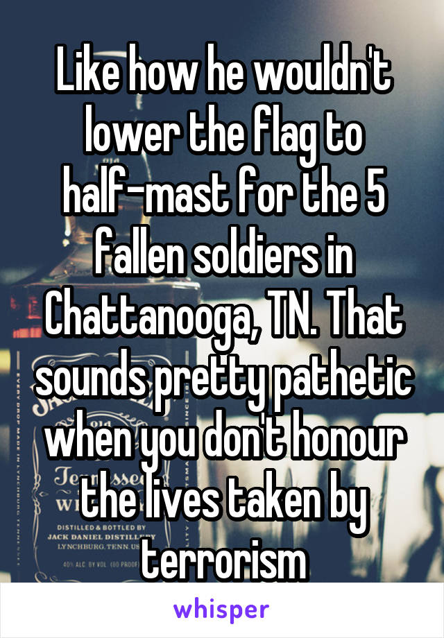 Like how he wouldn't lower the flag to half-mast for the 5 fallen soldiers in Chattanooga, TN. That sounds pretty pathetic when you don't honour the lives taken by terrorism