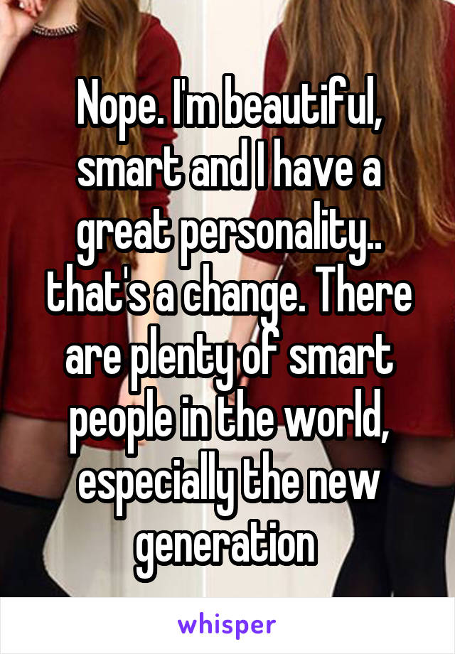 Nope. I'm beautiful, smart and I have a great personality.. that's a change. There are plenty of smart people in the world, especially the new generation 