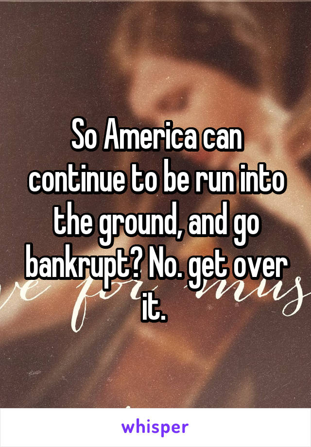 So America can continue to be run into the ground, and go bankrupt? No. get over it. 