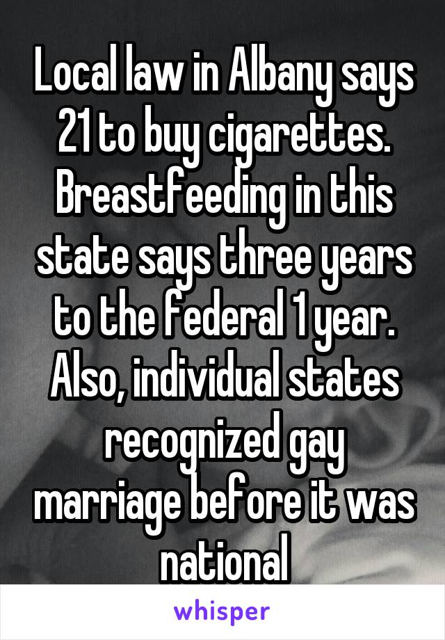 Local law in Albany says 21 to buy cigarettes. Breastfeeding in this state says three years to the federal 1 year. Also, individual states recognized gay marriage before it was national