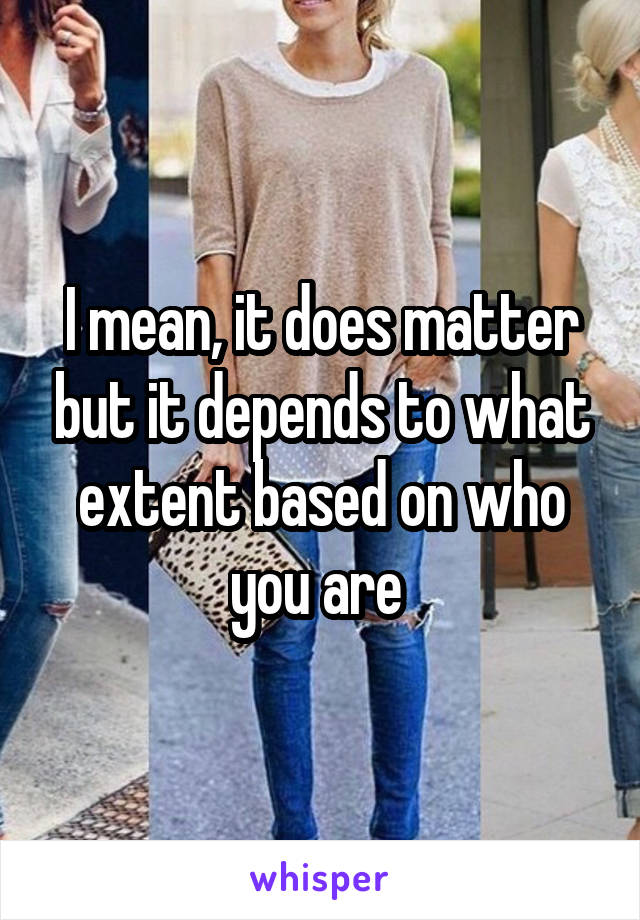 I mean, it does matter but it depends to what extent based on who you are 