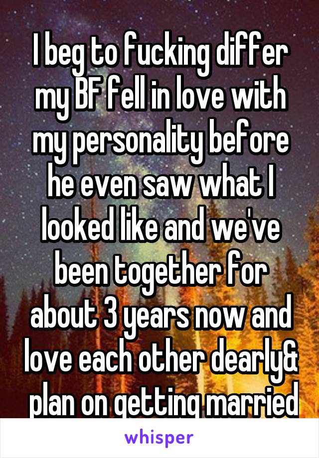 I beg to fucking differ my BF fell in love with my personality before he even saw what I looked like and we've been together for about 3 years now and love each other dearly&  plan on getting married