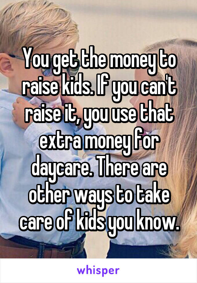 You get the money to raise kids. If you can't raise it, you use that extra money for daycare. There are other ways to take care of kids you know.