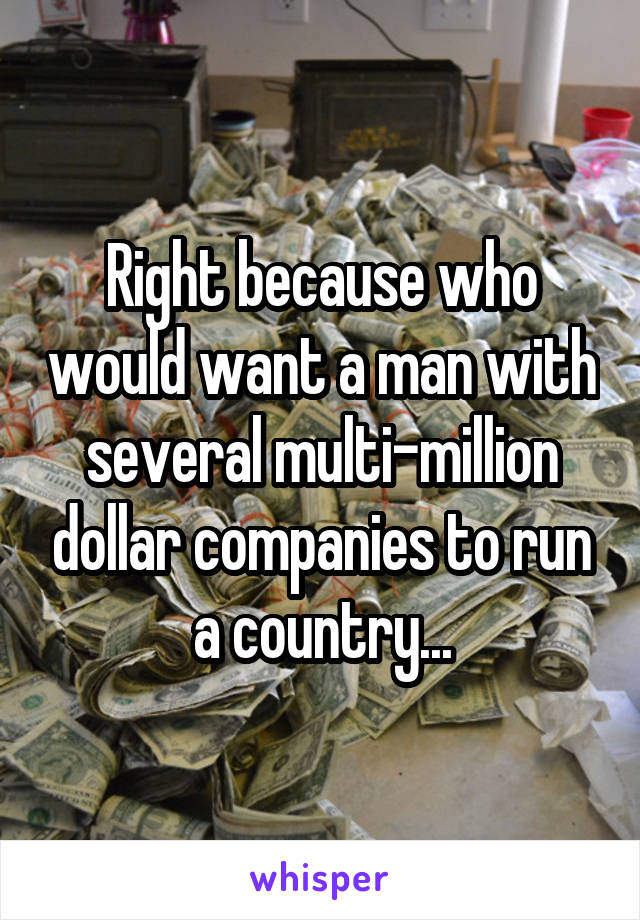 Right because who would want a man with several multi-million dollar companies to run a country...