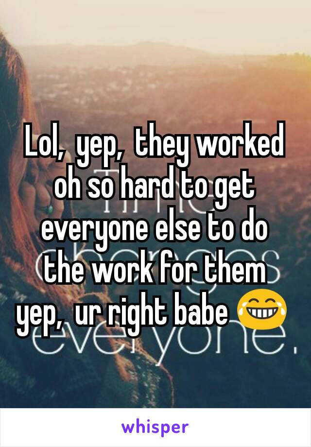 Lol,  yep,  they worked oh so hard to get everyone else to do the work for them yep,  ur right babe 😂 