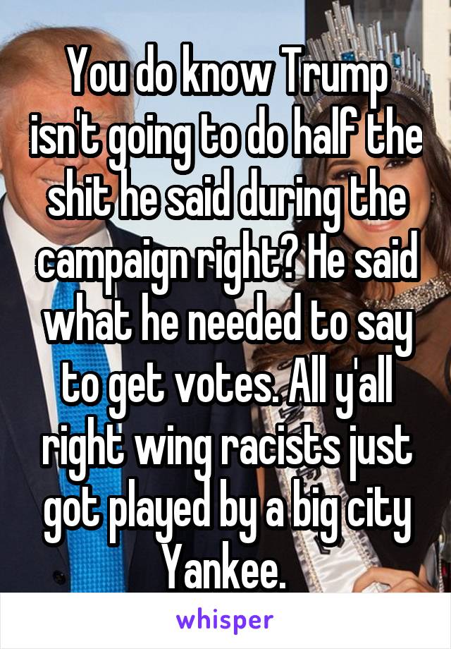 You do know Trump isn't going to do half the shit he said during the campaign right? He said what he needed to say to get votes. All y'all right wing racists just got played by a big city Yankee. 