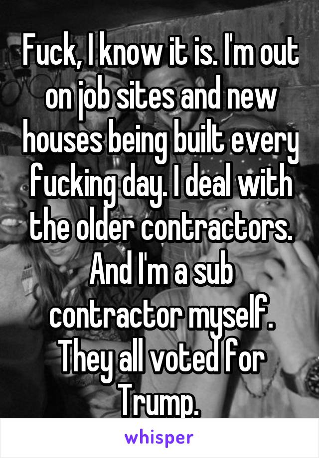 Fuck, I know it is. I'm out on job sites and new houses being built every fucking day. I deal with the older contractors. And I'm a sub contractor myself. They all voted for Trump. 