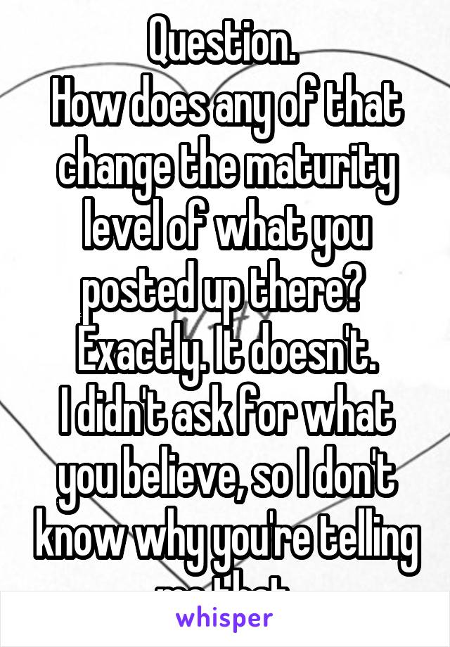 Question. 
How does any of that change the maturity level of what you posted up there? 
Exactly. It doesn't.
I didn't ask for what you believe, so I don't know why you're telling me that.