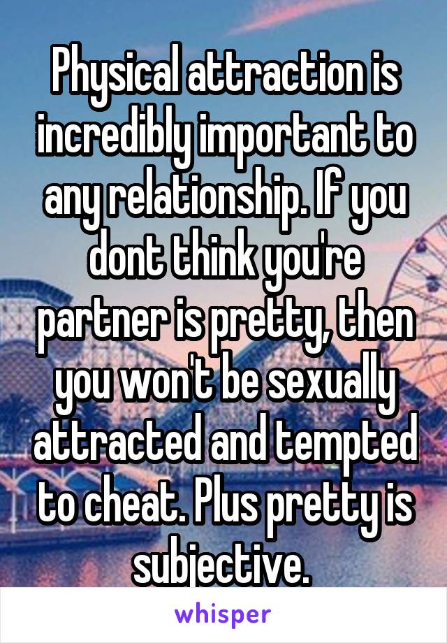 Physical attraction is incredibly important to any relationship. If you dont think you're partner is pretty, then you won't be sexually attracted and tempted to cheat. Plus pretty is subjective. 