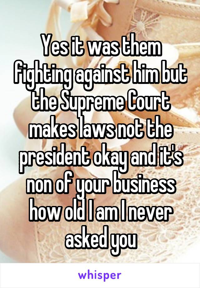 Yes it was them fighting against him but the Supreme Court makes laws not the president okay and it's non of your business how old I am I never asked you