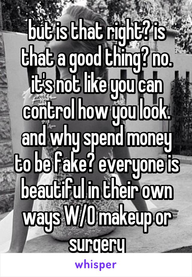 but is that right? is that a good thing? no. it's not like you can control how you look. and why spend money to be fake? everyone is beautiful in their own ways W/O makeup or surgery