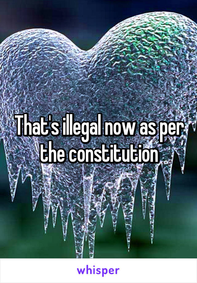 That's illegal now as per the constitution