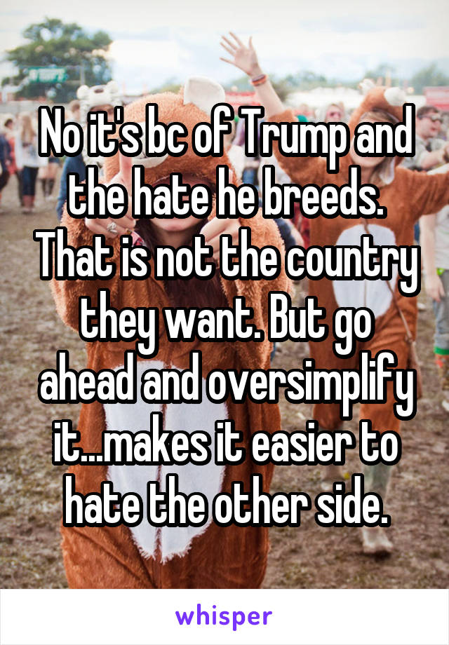 No it's bc of Trump and the hate he breeds. That is not the country they want. But go ahead and oversimplify it...makes it easier to hate the other side.