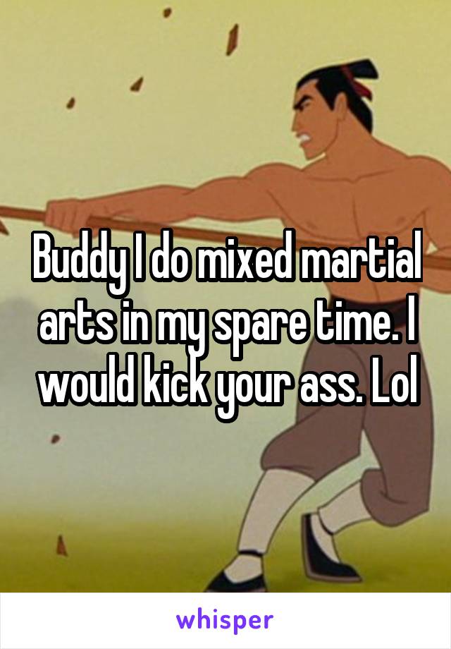 Buddy I do mixed martial arts in my spare time. I would kick your ass. Lol