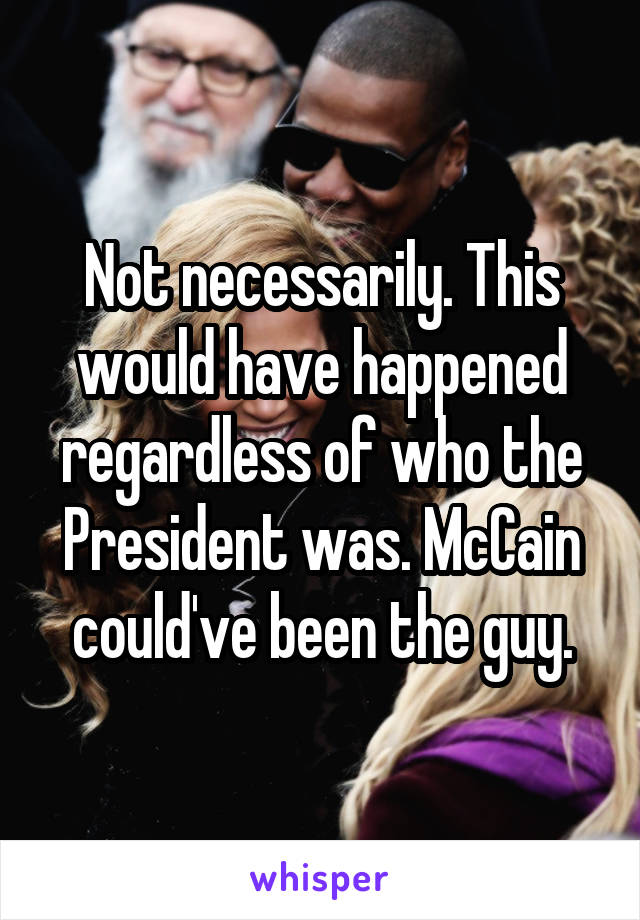 Not necessarily. This would have happened regardless of who the President was. McCain could've been the guy.