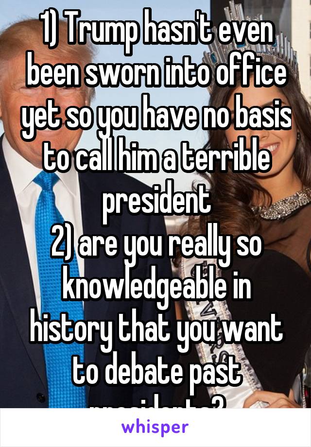 1) Trump hasn't even been sworn into office yet so you have no basis to call him a terrible president
2) are you really so knowledgeable in history that you want to debate past presidents?