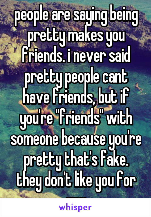 people are saying being pretty makes you friends. i never said pretty people cant have friends, but if you're "friends" with someone because you're pretty that's fake. they don't like you for you