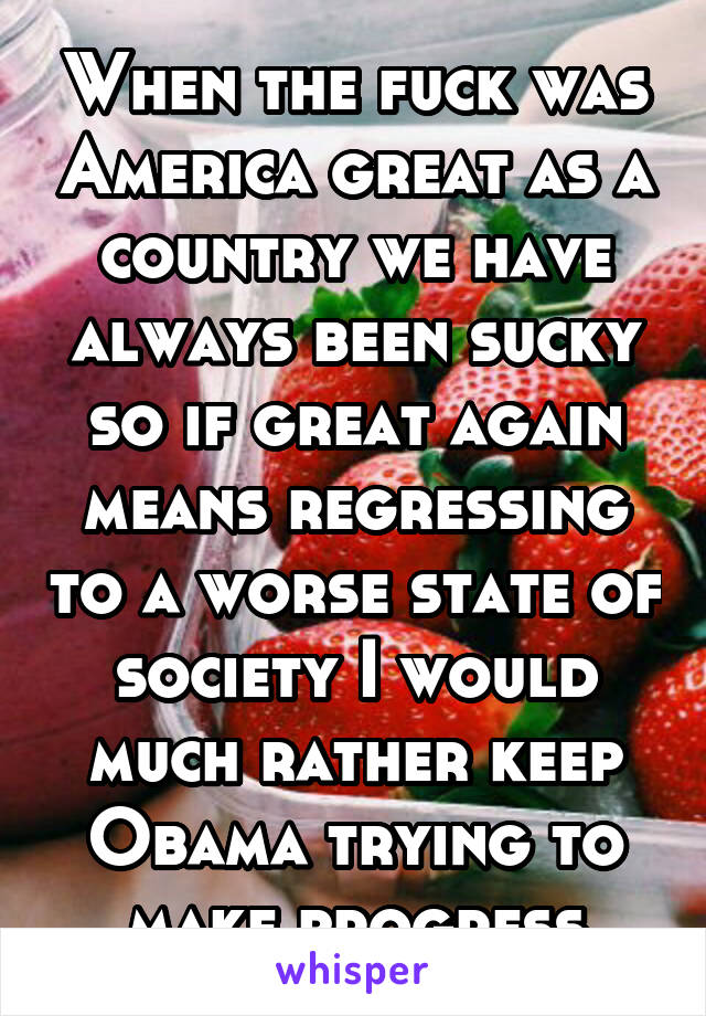 When the fuck was America great as a country we have always been sucky so if great again means regressing to a worse state of society I would much rather keep Obama trying to make progress