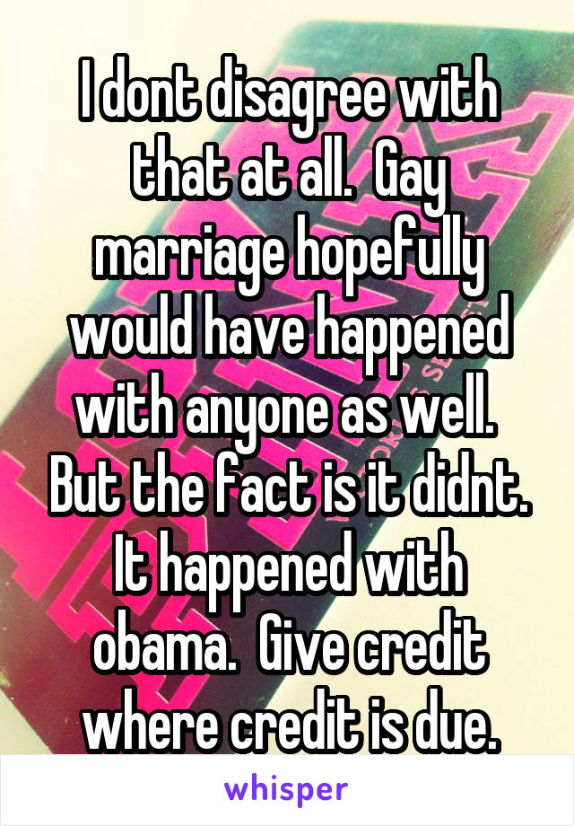 I dont disagree with that at all.  Gay marriage hopefully would have happened with anyone as well.  But the fact is it didnt. It happened with obama.  Give credit where credit is due.