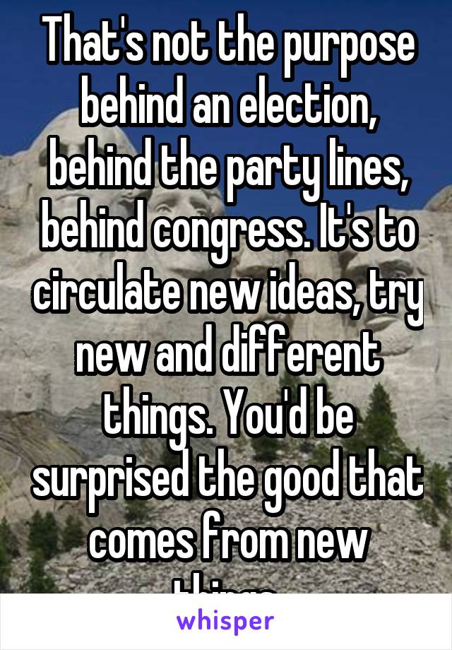 That's not the purpose behind an election, behind the party lines, behind congress. It's to circulate new ideas, try new and different things. You'd be surprised the good that comes from new things.