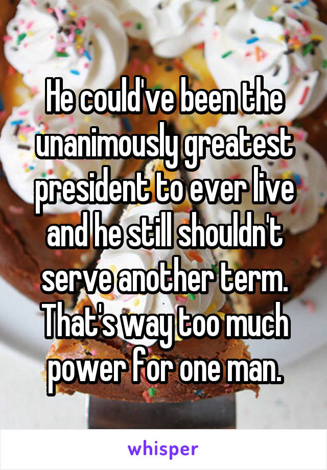 He could've been the unanimously greatest president to ever live and he still shouldn't serve another term. That's way too much power for one man.