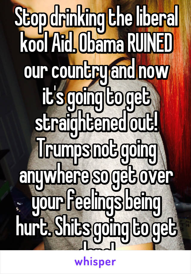 Stop drinking the liberal kool Aid. Obama RUINED our country and now it's going to get straightened out! Trumps not going anywhere so get over your feelings being hurt. Shits going to get done!