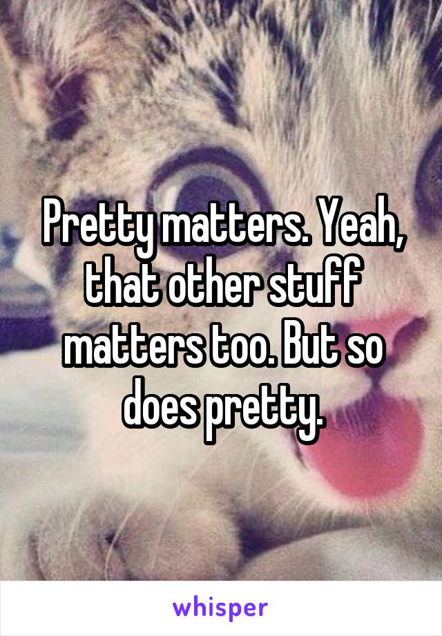 Pretty matters. Yeah, that other stuff matters too. But so does pretty.