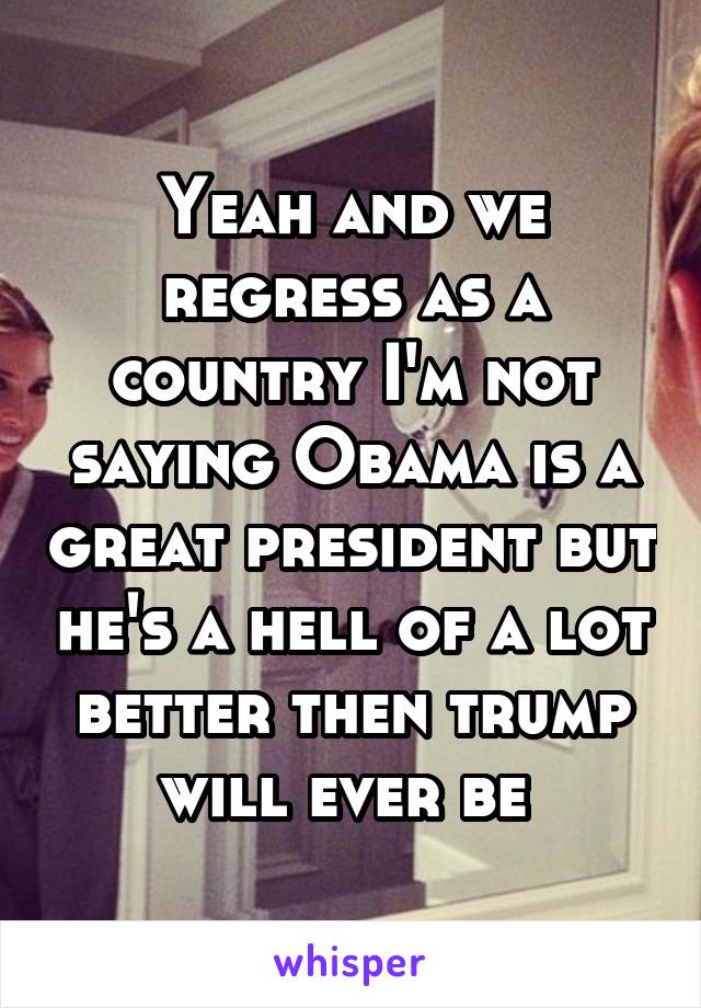 Yeah and we regress as a country I'm not saying Obama is a great president but he's a hell of a lot better then trump will ever be 