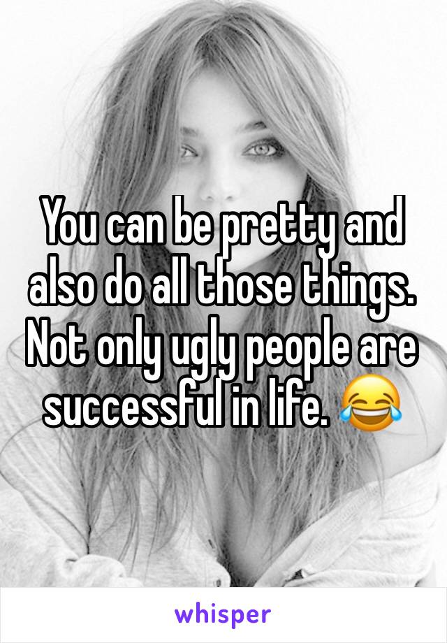 You can be pretty and also do all those things. Not only ugly people are successful in life. 😂