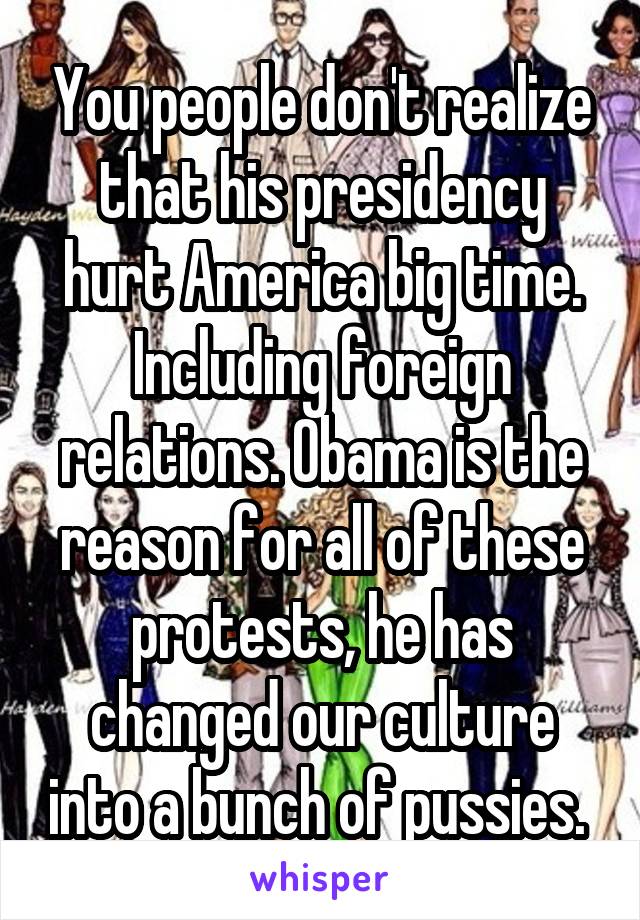 You people don't realize that his presidency hurt America big time. Including foreign relations. Obama is the reason for all of these protests, he has changed our culture into a bunch of pussies. 