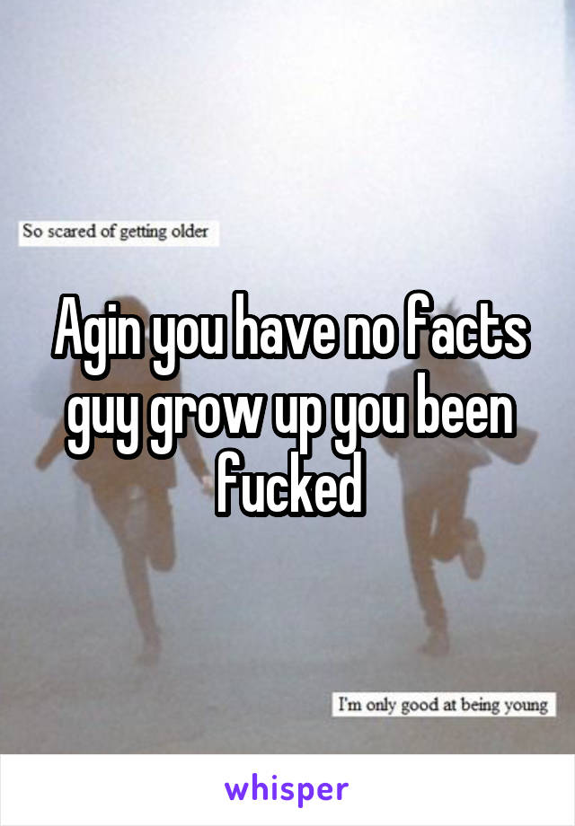 Agin you have no facts guy grow up you been fucked