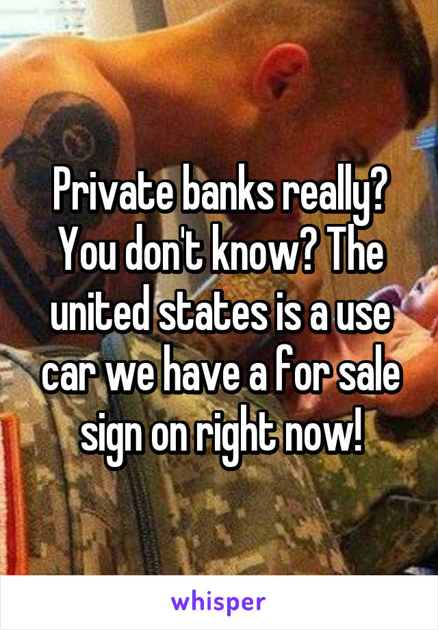 Private banks really? You don't know? The united states is a use car we have a for sale sign on right now!