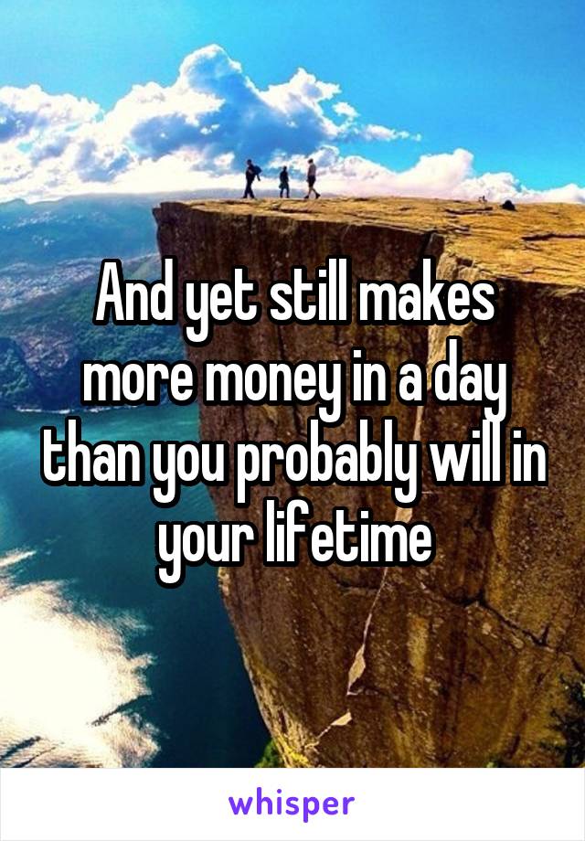 And yet still makes more money in a day than you probably will in your lifetime