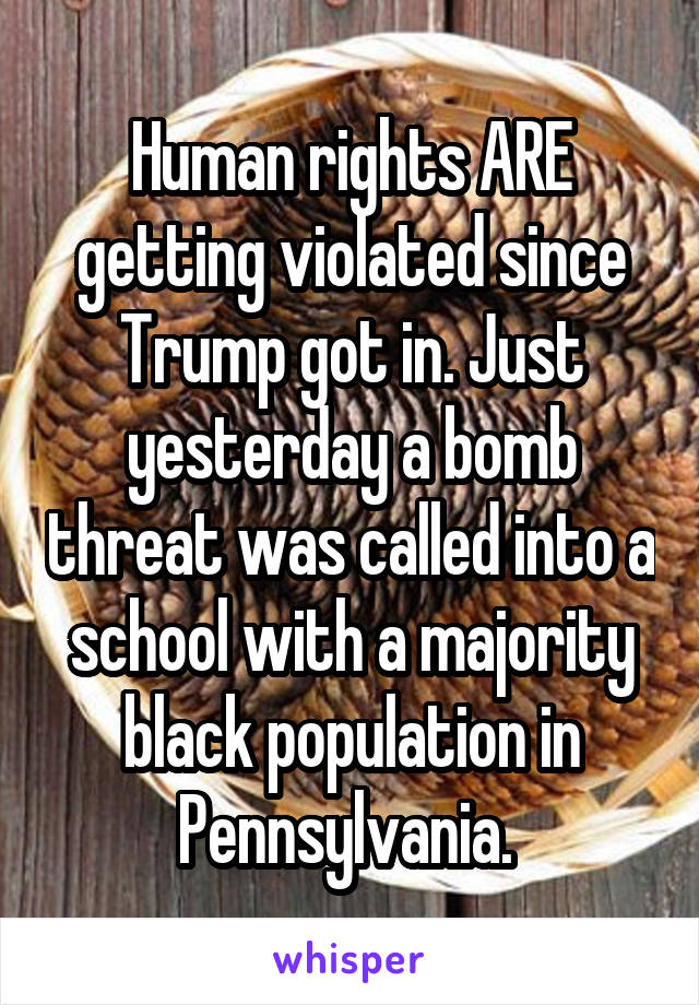 Human rights ARE getting violated since Trump got in. Just yesterday a bomb threat was called into a school with a majority black population in Pennsylvania. 