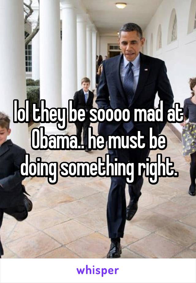 lol they be soooo mad at Obama.. he must be doing something right.