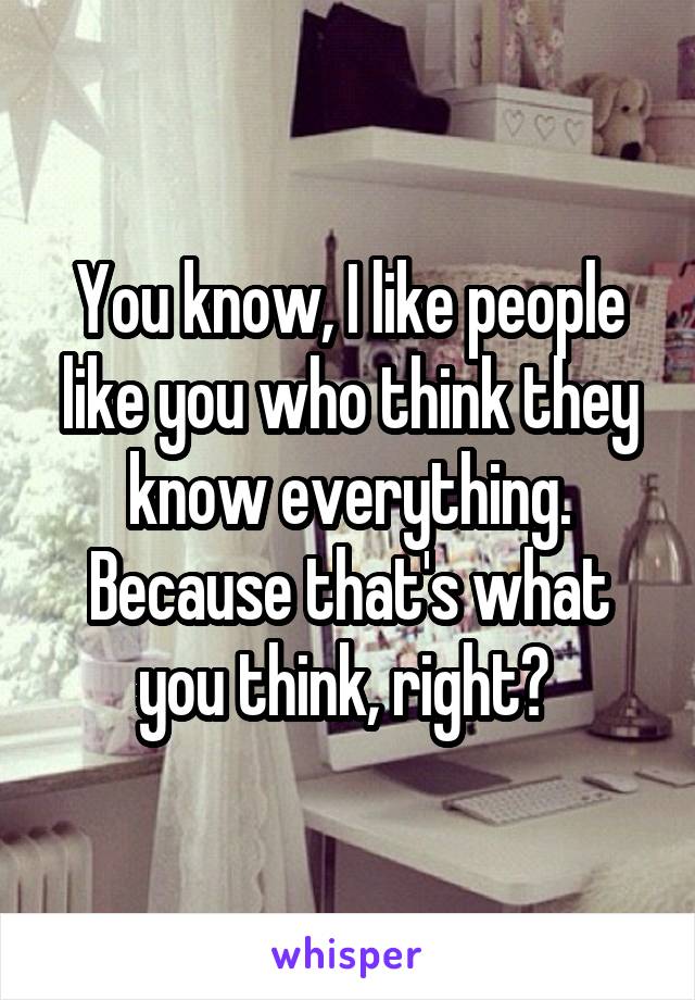 You know, I like people like you who think they know everything. Because that's what you think, right? 