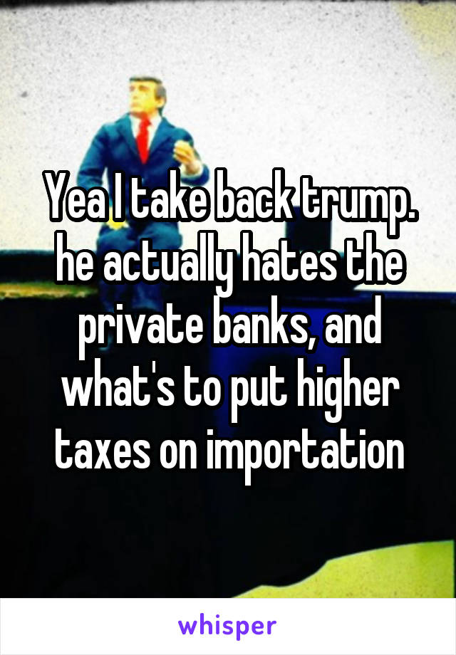 Yea I take back trump. he actually hates the private banks, and what's to put higher taxes on importation