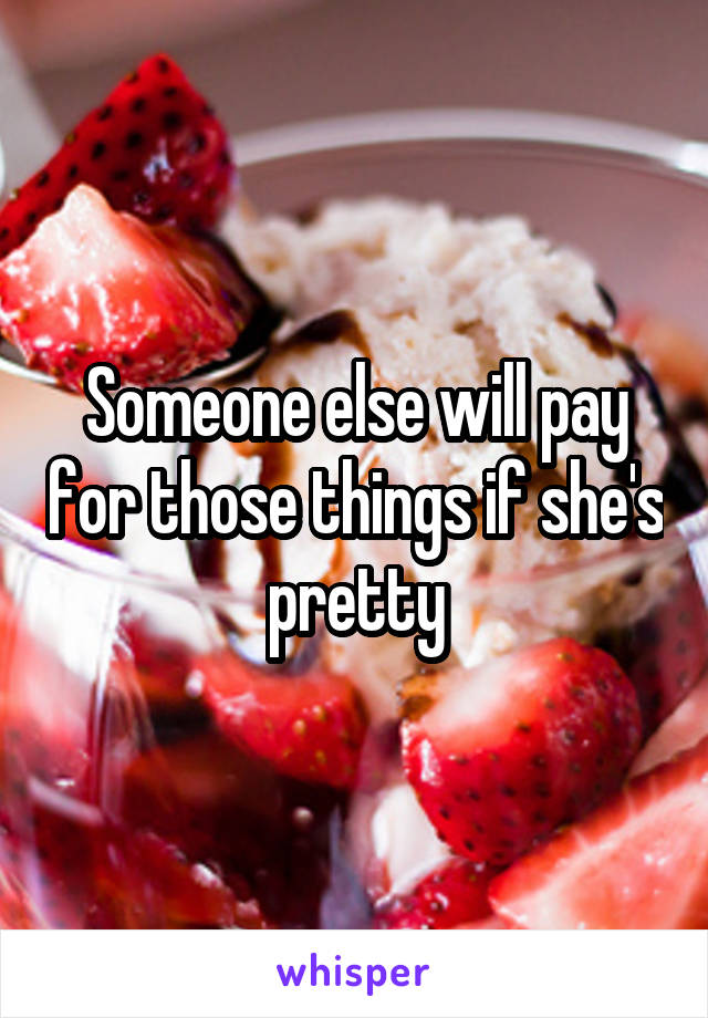 Someone else will pay for those things if she's pretty