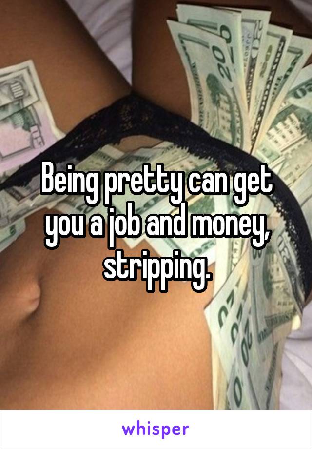 Being pretty can get you a job and money, stripping.