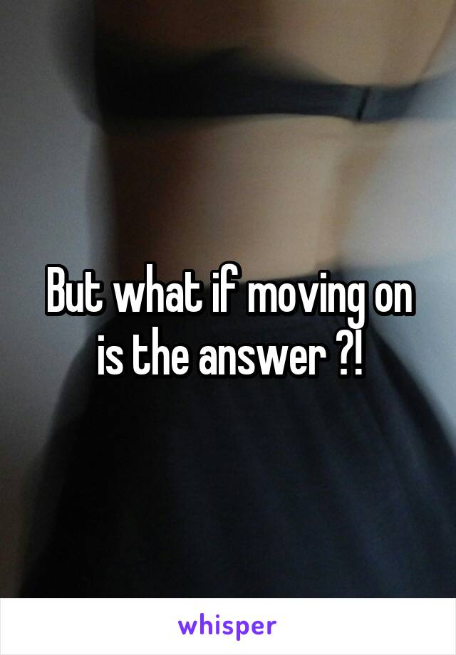 But what if moving on is the answer ?!